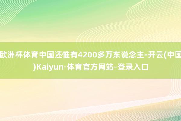 欧洲杯体育中国还惟有4200多万东说念主-开云(中国)Kaiyun·体育官方网站-登录入口
