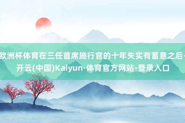 欧洲杯体育在三任首席施行官的十年失实有蓄意之后-开云(中国)Kaiyun·体育官方网站-登录入口
