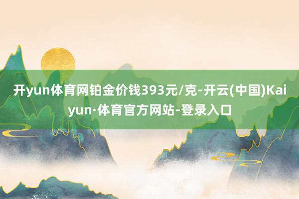 开yun体育网铂金价钱393元/克-开云(中国)Kaiyun·体育官方网站-登录入口