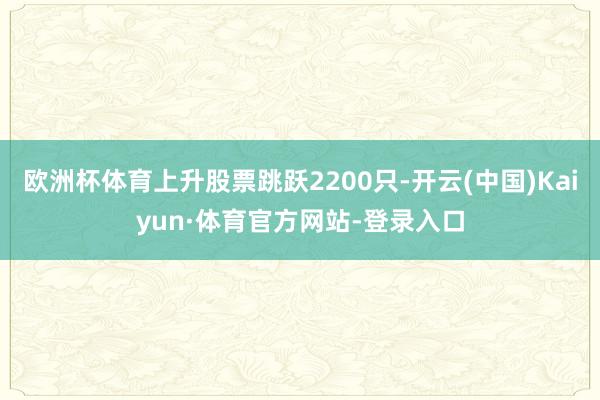 欧洲杯体育上升股票跳跃2200只-开云(中国)Kaiyun·体育官方网站-登录入口