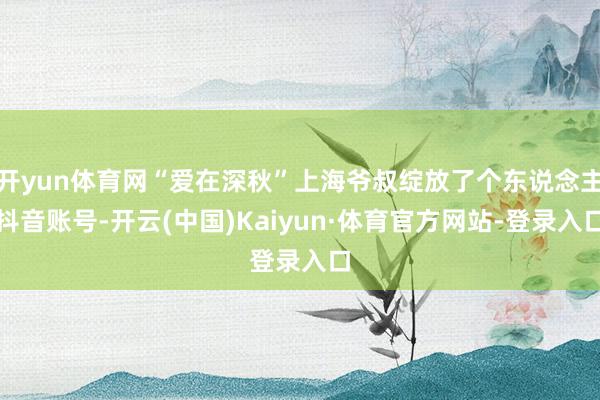 开yun体育网“爱在深秋”上海爷叔绽放了个东说念主抖音账号-开云(中国)Kaiyun·体育官方网站-登录入口