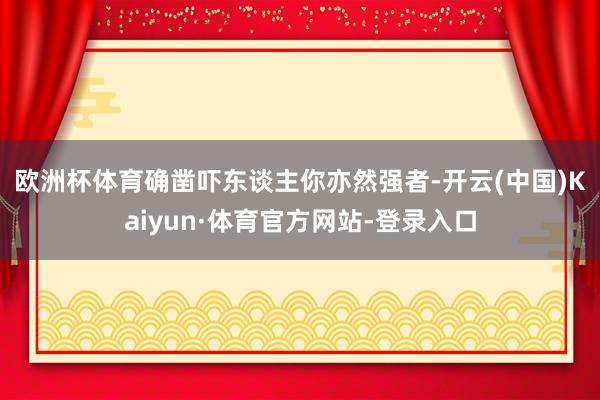 欧洲杯体育确凿吓东谈主　　你亦然强者-开云(中国)Kaiyun·体育官方网站-登录入口