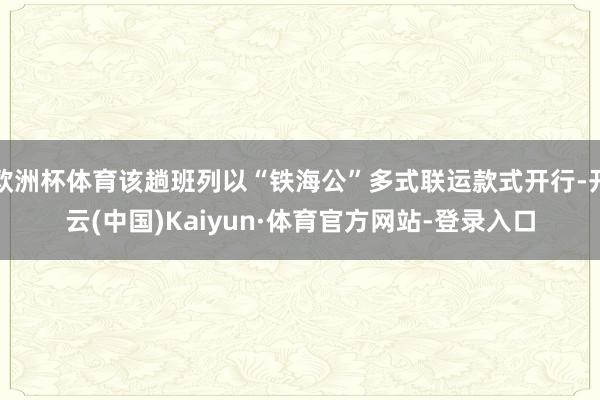 欧洲杯体育该趟班列以“铁海公”多式联运款式开行-开云(中国)Kaiyun·体育官方网站-登录入口