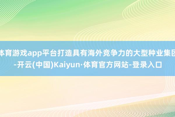 体育游戏app平台打造具有海外竞争力的大型种业集团-开云(中国)Kaiyun·体育官方网站-登录入口