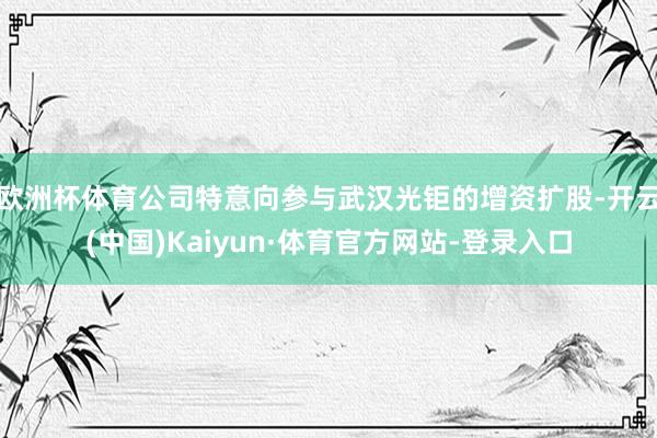 欧洲杯体育公司特意向参与武汉光钜的增资扩股-开云(中国)Kaiyun·体育官方网站-登录入口