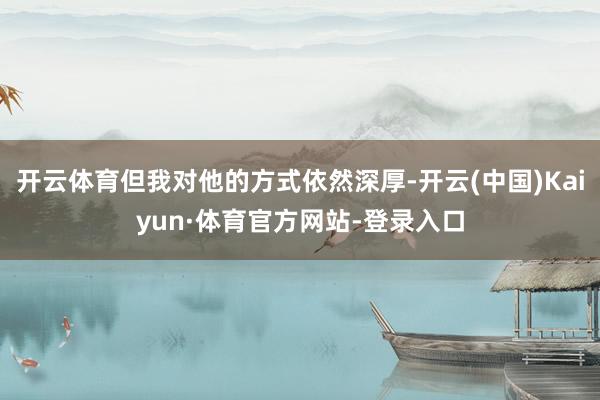 开云体育但我对他的方式依然深厚-开云(中国)Kaiyun·体育官方网站-登录入口