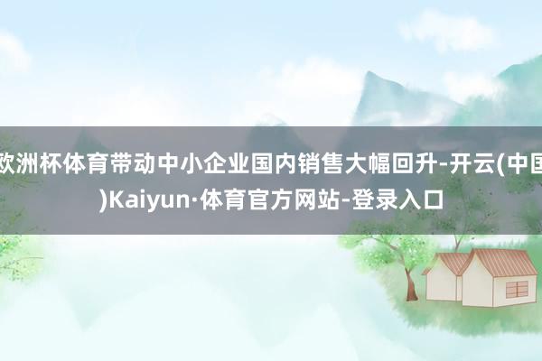 欧洲杯体育带动中小企业国内销售大幅回升-开云(中国)Kaiyun·体育官方网站-登录入口