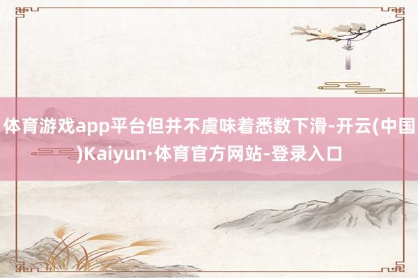 体育游戏app平台但并不虞味着悉数下滑-开云(中国)Kaiyun·体育官方网站-登录入口