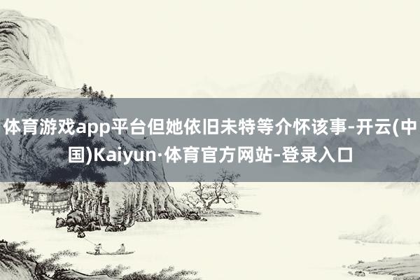 体育游戏app平台但她依旧未特等介怀该事-开云(中国)Kaiyun·体育官方网站-登录入口
