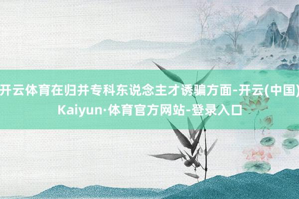 开云体育在归并专科东说念主才诱骗方面-开云(中国)Kaiyun·体育官方网站-登录入口