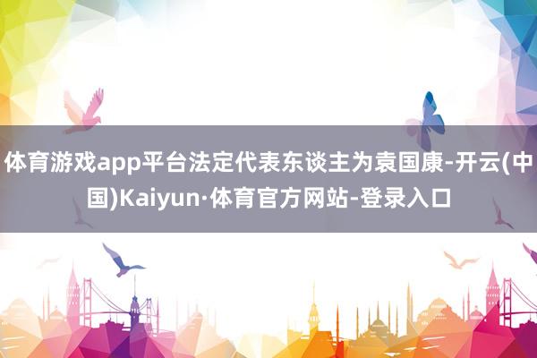 体育游戏app平台法定代表东谈主为袁国康-开云(中国)Kaiyun·体育官方网站-登录入口