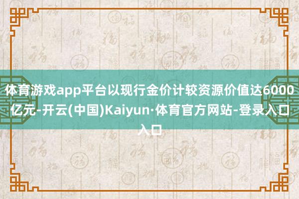体育游戏app平台以现行金价计较资源价值达6000亿元-开云(中国)Kaiyun·体育官方网站-登录入口