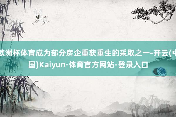 欧洲杯体育成为部分房企重获重生的采取之一-开云(中国)Kaiyun·体育官方网站-登录入口