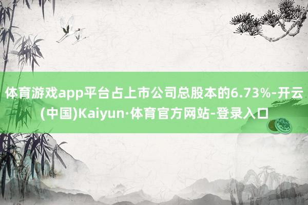 体育游戏app平台占上市公司总股本的6.73%-开云(中国)Kaiyun·体育官方网站-登录入口