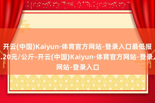 开云(中国)Kaiyun·体育官方网站-登录入口最低报价0.20元/公斤-开云(中国)Kaiyun·体育官方网站-登录入口