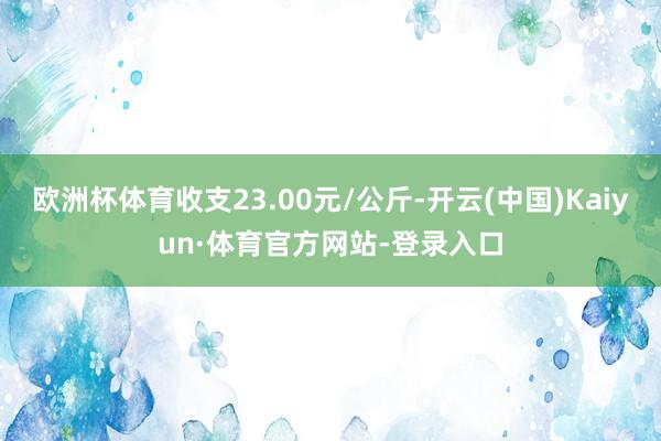欧洲杯体育收支23.00元/公斤-开云(中国)Kaiyun·体育官方网站-登录入口