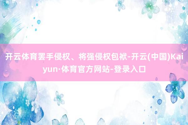 开云体育罢手侵权、将强侵权包袱-开云(中国)Kaiyun·体育官方网站-登录入口
