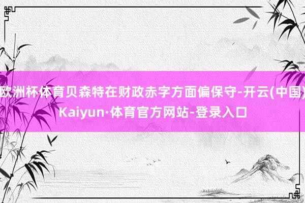 欧洲杯体育贝森特在财政赤字方面偏保守-开云(中国)Kaiyun·体育官方网站-登录入口