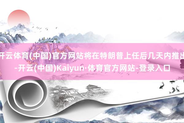 开云体育(中国)官方网站将在特朗普上任后几天内推出-开云(中国)Kaiyun·体育官方网站-登录入口