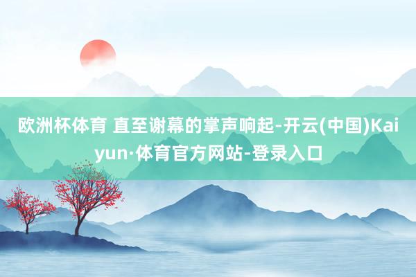 欧洲杯体育 直至谢幕的掌声响起-开云(中国)Kaiyun·体育官方网站-登录入口