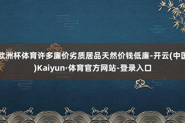 欧洲杯体育许多廉价劣质居品天然价钱低廉-开云(中国)Kaiyun·体育官方网站-登录入口