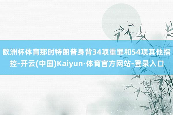 欧洲杯体育　　那时特朗普身背34项重罪和54项其他指控-开云(中国)Kaiyun·体育官方网站-登录入口