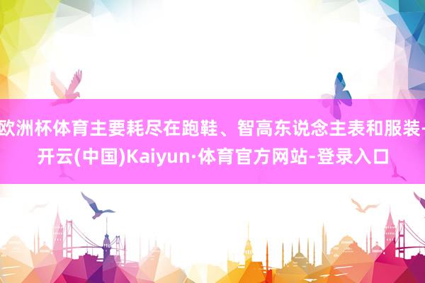 欧洲杯体育主要耗尽在跑鞋、智高东说念主表和服装-开云(中国)Kaiyun·体育官方网站-登录入口