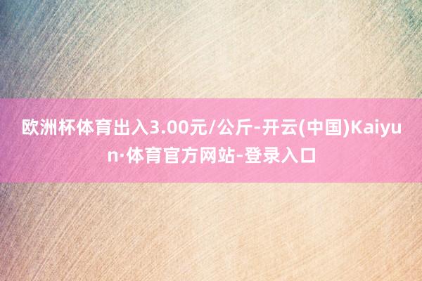 欧洲杯体育出入3.00元/公斤-开云(中国)Kaiyun·体育官方网站-登录入口