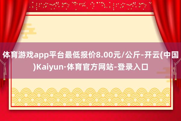 体育游戏app平台最低报价8.00元/公斤-开云(中国)Kaiyun·体育官方网站-登录入口