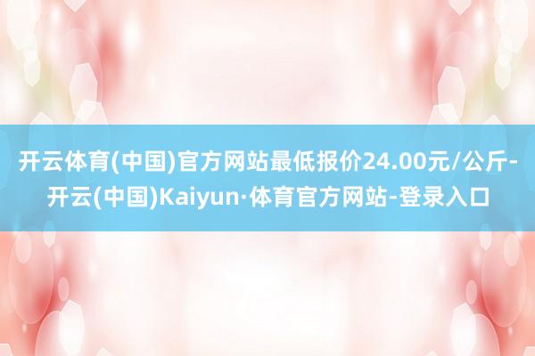 开云体育(中国)官方网站最低报价24.00元/公斤-开云(中国)Kaiyun·体育官方网站-登录入口