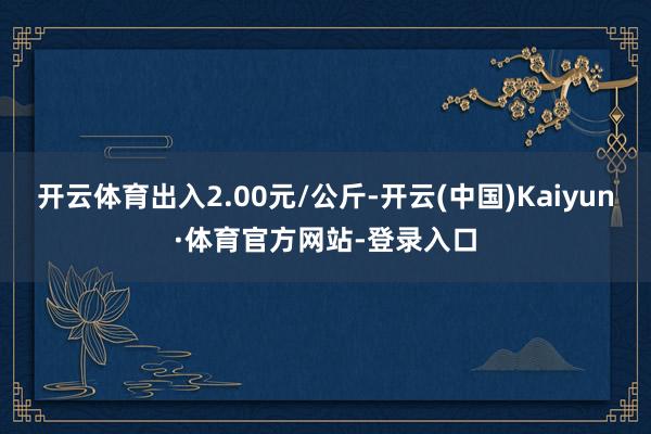 开云体育出入2.00元/公斤-开云(中国)Kaiyun·体育官方网站-登录入口