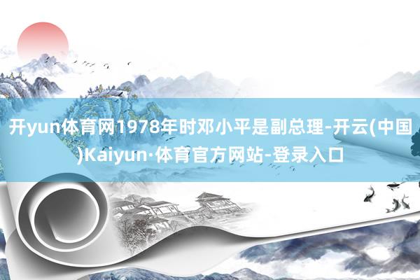 开yun体育网1978年时邓小平是副总理-开云(中国)Kaiyun·体育官方网站-登录入口