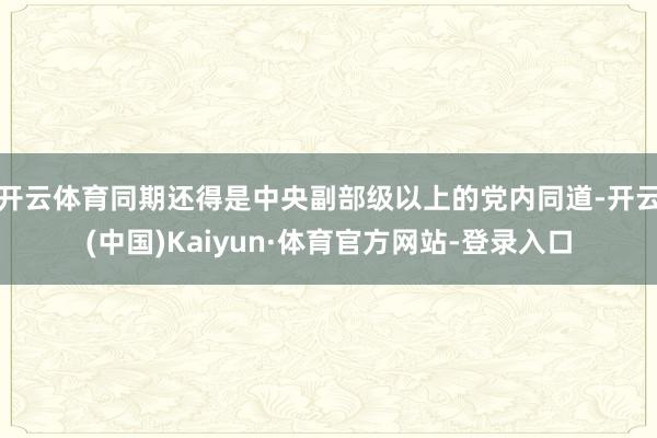 开云体育同期还得是中央副部级以上的党内同道-开云(中国)Kaiyun·体育官方网站-登录入口