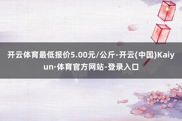 开云体育最低报价5.00元/公斤-开云(中国)Kaiyun·体育官方网站-登录入口