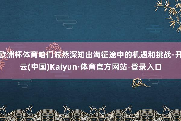 欧洲杯体育咱们诚然深知出海征途中的机遇和挑战-开云(中国)Kaiyun·体育官方网站-登录入口