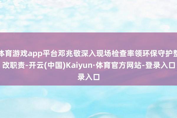 体育游戏app平台邓兆敬深入现场检查率领环保守护整改职责-开云(中国)Kaiyun·体育官方网站-登录入口