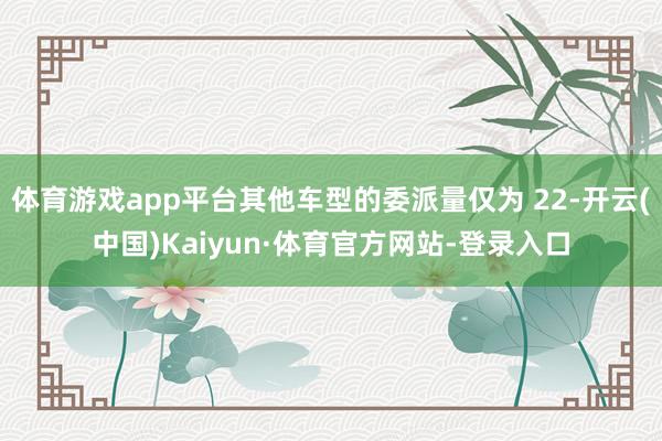 体育游戏app平台其他车型的委派量仅为 22-开云(中国)Kaiyun·体育官方网站-登录入口