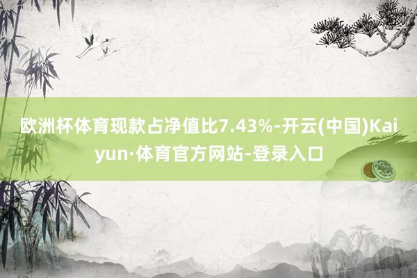 欧洲杯体育现款占净值比7.43%-开云(中国)Kaiyun·体育官方网站-登录入口