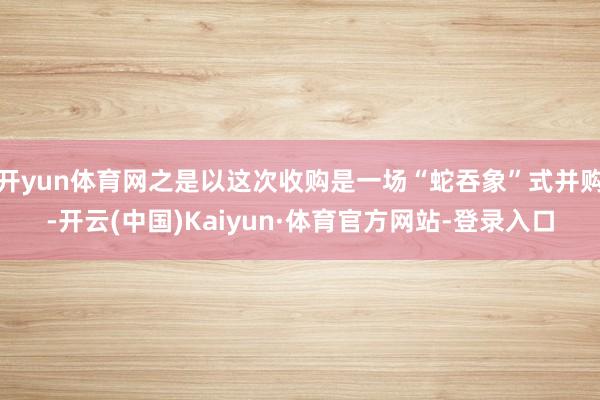 开yun体育网之是以这次收购是一场“蛇吞象”式并购-开云(中国)Kaiyun·体育官方网站-登录入口