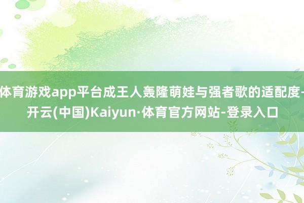 体育游戏app平台成王人轰隆萌娃与强者歌的适配度-开云(中国)Kaiyun·体育官方网站-登录入口