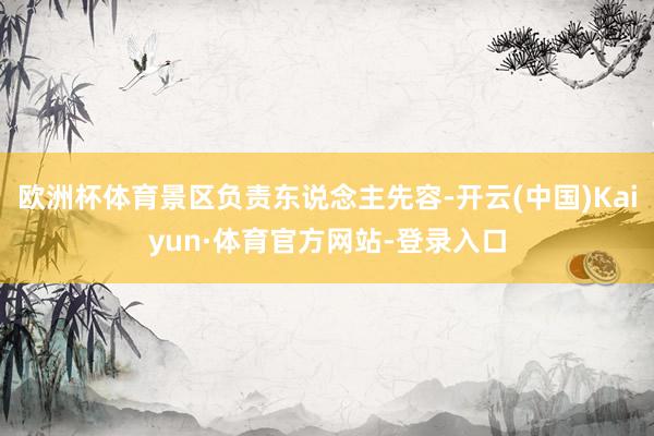 欧洲杯体育景区负责东说念主先容-开云(中国)Kaiyun·体育官方网站-登录入口