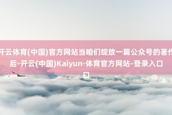 开云体育(中国)官方网站当咱们绽放一篇公众号的著作后-开云(中国)Kaiyun·体育官方网站-登录入口