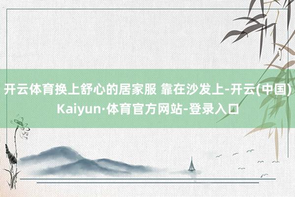开云体育换上舒心的居家服 靠在沙发上-开云(中国)Kaiyun·体育官方网站-登录入口