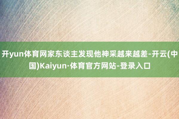 开yun体育网家东谈主发现他神采越来越差-开云(中国)Kaiyun·体育官方网站-登录入口