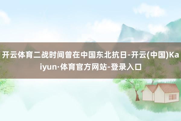 开云体育二战时间曾在中国东北抗日-开云(中国)Kaiyun·体育官方网站-登录入口