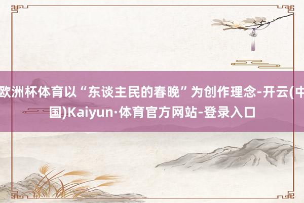 欧洲杯体育以“东谈主民的春晚”为创作理念-开云(中国)Kaiyun·体育官方网站-登录入口