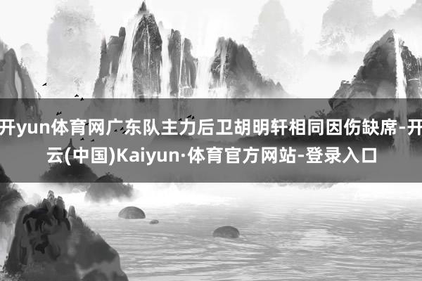 开yun体育网广东队主力后卫胡明轩相同因伤缺席-开云(中国)Kaiyun·体育官方网站-登录入口