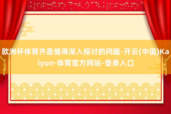欧洲杯体育齐是值得深入探讨的问题-开云(中国)Kaiyun·体育官方网站-登录入口