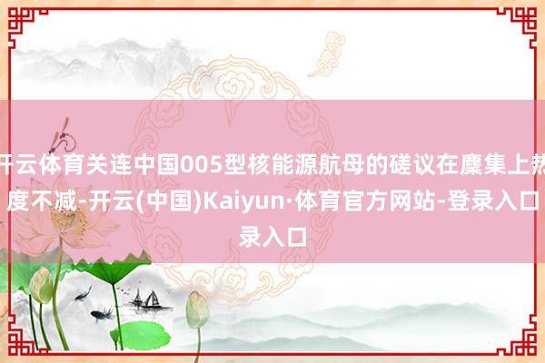 开云体育关连中国005型核能源航母的磋议在麇集上热度不减-开云(中国)Kaiyun·体育官方网站-登录入口