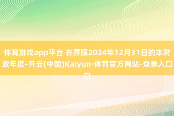 体育游戏app平台 在界限2024年12月31日的本财政年度-开云(中国)Kaiyun·体育官方网站-登录入口